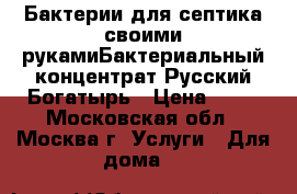 Бактерии для септика своими рукамиБактериальный концентрат Русский Богатырь › Цена ­ 10 - Московская обл., Москва г. Услуги » Для дома   